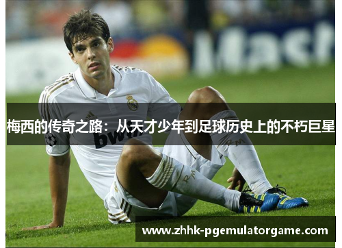 梅西的传奇之路：从天才少年到足球历史上的不朽巨星