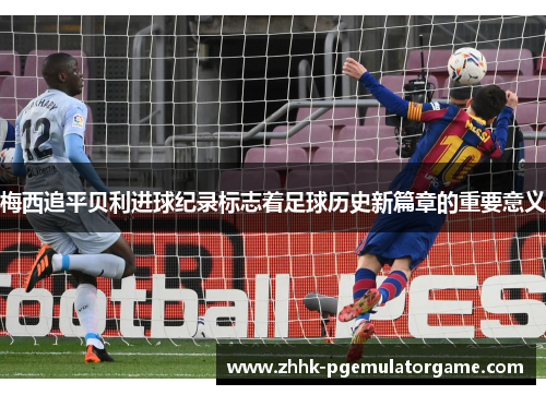 梅西追平贝利进球纪录标志着足球历史新篇章的重要意义