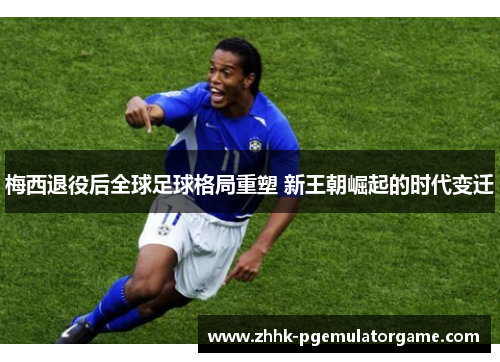 梅西退役后全球足球格局重塑 新王朝崛起的时代变迁