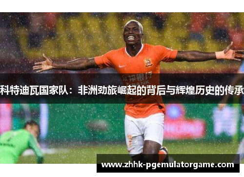 科特迪瓦国家队：非洲劲旅崛起的背后与辉煌历史的传承