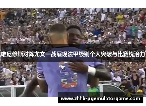 维尼修斯对阵尤文一战展现法甲级别个人突破与比赛统治力