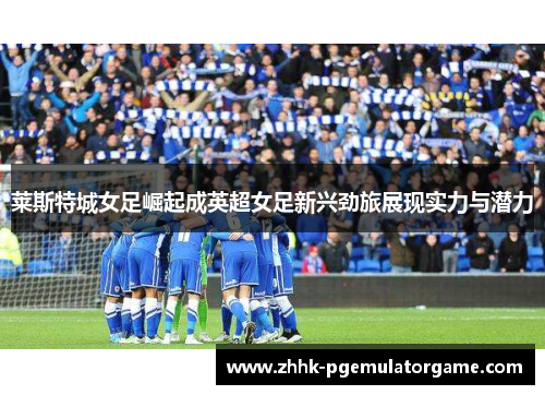 莱斯特城女足崛起成英超女足新兴劲旅展现实力与潜力 莱斯特城女足崛起成英超女足新兴劲旅展现实力与潜力
