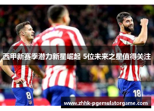 西甲新赛季潜力新星崛起 5位未来之星值得关注