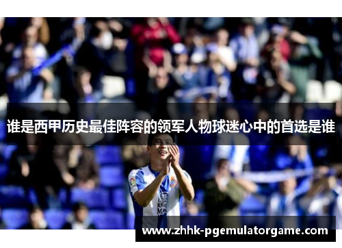 谁是西甲历史最佳阵容的领军人物球迷心中的首选是谁 谁是西甲历史最佳阵容的领军人物球迷心中的首选是谁