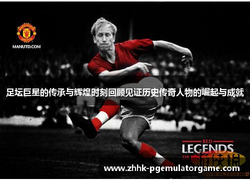 足坛巨星的传承与辉煌时刻回顾见证历史传奇人物的崛起与成就