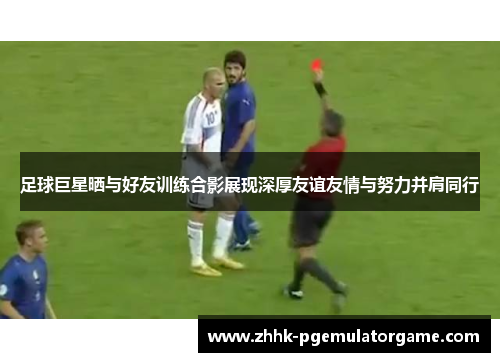 足球巨星晒与好友训练合影展现深厚友谊友情与努力并肩同行