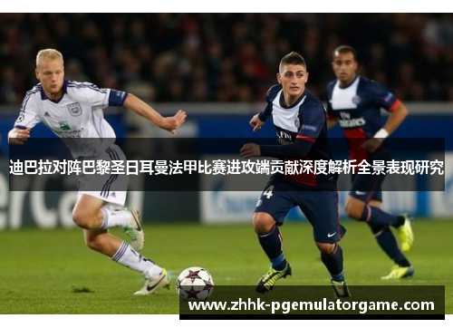 迪巴拉对阵巴黎圣日耳曼法甲比赛进攻端贡献深度解析全景表现研究