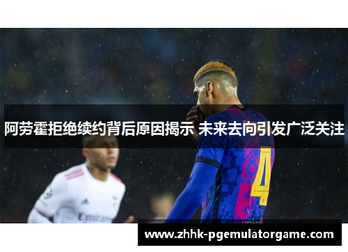 阿劳霍拒绝续约背后原因揭示 未来去向引发广泛关注